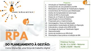 Próximas Turmas
04, 06, 11 e 13/08 – Noturno
31/08 a 03/09 – Manhã
Programa
1. Introdução ao Trabalhador Digital
2. Componentes de uma plataforma de RPA
3. Motivadores para Adoção de Trabalhadores Digitais
4. Características de Processos para Robotização
5. Análise de Complexidade de Automação
6. Análise de ROI na Automação
7. Etapas de um Projeto de Automação
8. Especificação Funcional Robótica
9. Preparação para a Implementação
10. Homologação e Testes de Robotização
11. Implantação e Sustentação de Robôs em Operação
12. Entendendo a relação entre BPM & RPA
13. Tecnologias de Apoio ao Trabalhador Digital
14. Hiperautomação
15. Centro de Excelência em RPA (CoE)
16. Orientações e boas práticas na adoção de RPA
 