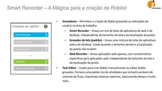 • Gravadores – Permitem a criação de Robôs gravando as interações do
usuário na área de trabalho:
– Smart Recorder – Grava um mix de telas de aplicativos de web e de
desktop. Independente do tamanho da tela e da localização da janela
– Gravador de tela (padrão) – Grava uma mistura de telas de aplicativos
web e de desktop. Usado quando o tamanho da tela e a localização
da janela não mudam
– Web Recorder – Grava aplicações web apenas, com características
específicas para aplicações web. Independente do tamanho da tela e
da localização da janela
• Task Editor – Usado para criar Robôs manualmente ou editar Robôs
gravados. Fornece uma paleta rica de atividades que incluem variáveis de
controle de fluxo, chamando sistemas externos, adicionando delays e muito
mais...
Smart Recorder – A Mágica para a criação de Robôs!
 