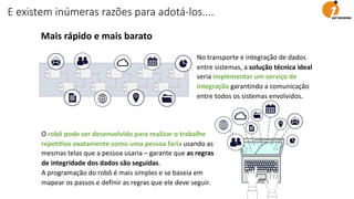 E existem inúmeras razões para adotá-los....
Mais rápido e mais barato
No transporte e integração de dados
entre sistemas, a solução técnica ideal
seria implementar um serviço de
integração garantindo a comunicação
entre todos os sistemas envolvidos.
O robô pode ser desenvolvido para realizar o trabalho
repetitivo exatamente como uma pessoa faria usando as
mesmas telas que a pessoa usaria – garante que as regras
de integridade dos dados são seguidas.
A programação do robô é mais simples e se baseia em
mapear os passos e definir as regras que ele deve seguir.
 