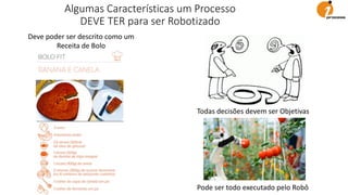 Deve poder ser descrito como um
Receita de Bolo
Todas decisões devem ser Objetivas
Pode ser todo executado pelo Robô
Algumas Características um Processo
DEVE TER para ser Robotizado
 
