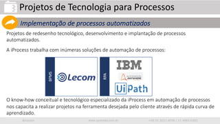 iprocess www.iprocess.com.br +55 51 3211.4036 / 11 4063.6263
Projetos de redesenho tecnológico, desenvolvimento e implantação de processos
automatizados.
A iProcess trabalha com inúmeras soluções de automação de processos:
O know-how conceitual e tecnológico especializado da iProcess em automação de processos
nos capacita a realizar projetos na ferramenta desejada pelo cliente através de rápida curva de
aprendizado.
Projetos de Tecnologia para Processos
Implementação de processos automatizados
RPA
BPMS
 