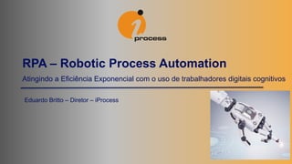 Atingindo a Eficiência Exponencial com o uso de trabalhadores digitais cognitivos
RPA – Robotic Process Automation
Eduardo Britto – Diretor – iProcess
 