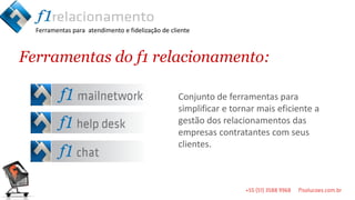 Ferramentas para atendimento e fidelização de cliente



Ferramentas do f1 relacionamento:

                                                   Conjunto de ferramentas para
                                                   simplificar e tornar mais eficiente a
                                                   gestão dos relacionamentos das
                                                   empresas contratantes com seus
                                                   clientes.
 
