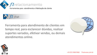 Ferramentas para atendimento e fidelização de cliente




Ferramenta para atendimento de clientes em
tempo real, para esclarecer dúvidas, realizar
suportes variados, efetivar vendas, ou demais
atendimentos online.
 
