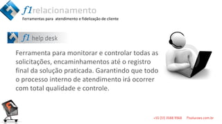 Ferramentas para atendimento e fidelização de cliente




Ferramenta para monitorar e controlar todas as
solicitações, encaminhamentos até o registro
final da solução praticada. Garantindo que todo
o processo interno de atendimento irá ocorrer
com total qualidade e controle.
 