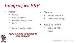Integrações ERP
•   Pedidos                      •   Clientes
       Cliente                         Dados de cadastro
       Itens do Pedido                 Endereço de entrega
       Condição de pagamento
       Frete
                                 •   Status de Pedido
       Retorno: Código no ERP          Código do Pedido
                                        Status
    TODO O PEDIDO EXPORTADO JÁ
          ESTÁ QUITADO!
 