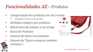 Funcionalidades AZ - Produtos
•   Categorização dos produtos em até 3 níveis
       (Categoria, Família e Sub-Família);

•   Múltiplas imagens por produtos
•   Mecanismo de indique a um amigo
•   Busca de Produtos
•   Sistema de Zoom nos produtos
•   Sistema de “Quem comprou também
    comprou”;
 