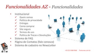 Funcionalidades AZ - Funcionalidades
  •   Institucional
         Quem somos
         Política de privacidade
         Entregas
         Como comprar
         Site seguro
         Termos de uso
         Política de Trocas e Devoluções
  •   Sistema de FAQ
  •   Página de Contatos (fale conosco)
  •   Sistema de cadastro no NewsLetter
 