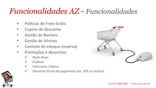 Funcionalidades AZ - Funcionalidades
  •   Políticas de Frete Grátis
  •   Cupons de Desconto
  •   Gestão de Banners
  •   Gestão de Vitrines
  •   Controle de estoque (reserva)
  •   Promoções e descontos
         Multi-Nível
         Produto
         Fabricante / Marca
         Desconto forma de pagamento (ex. 10% no boleto)
 