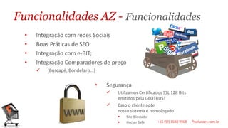 Funcionalidades AZ - Funcionalidades
  •   Integração com redes Sociais
  •   Boas Práticas de SEO
  •   Integração com e-BIT;
  •   Integração Comparadores de preço
         (Buscapé, Bondefaro...)

                                •   Segurança
                                       Utilizamos Certificados SSL 128 Bits
                                        emitidos pela GEOTRUST
                                       Caso o cliente opte
                                        nosso sistema é homologado
                                           Site Blindado
                                           Hacker Safe
 