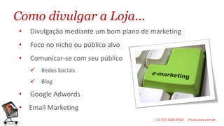 Como divulgar a Loja...
•   Divulgação mediante um bom plano de marketing
•   Foco no nicho ou público alvo
•   Comunicar-se com seu público
       Redes Sociais
       Blog

•   Google Adwords
•   Email Marketing
 