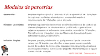Modelos de parcerias
Revendedor:              Empresa ou pessoa jurídica, capacitada e apta e representar a F1 Soluções e
                         interagir com os clientes, atuando como uma canal de vendas e
                         relacionamento da F1 Soluções com o Mercado.

Indicador Qualificado:   Empresa ou parceiro que desenvolve a oportunidade dentro de sua base de
                         clientes e/ou pessoas de relacionamento, qualificando a oportunidade
                         deixando a proposta e fechamento para a equipe comercial da F1 Soluções.
                         Normalmente se enquadram neste perfil agências de publicidade e/ou
                         softwares houses e/ou consultores.

Indicador Simples:       Empresa, parceiro, colaborador ou qualquer outro tipo de contato do
                         network da F1 Soluções que identifica uma empresa ou oportunidade
                         dentro de sua base de clientes e/ou pessoas de relacionamento, deixando a
                         qualificação da mesma, elaboração de proposta e fechamento para a equipe
                         comercial da F1 Soluções.
 