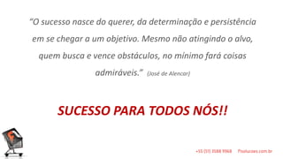 “O sucesso nasce do querer, da determinação e persistência
em se chegar a um objetivo. Mesmo não atingindo o alvo,
  quem busca e vence obstáculos, no mínimo fará coisas
                admiráveis.”   (José de Alencar)




       SUCESSO PARA TODOS NÓS!!
 
