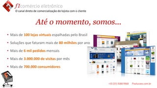 O canal direto de comercialização do lojista com o cliente



                     Até o momento, somos...
                                                                  ssssss
• Mais de 100 lojas virtuais espalhadas pelo Brasil

• Soluções que faturam mais de 80 milhões por ano

• Mais de 6 mil pedidos mensais

• Mais de 3.000.000 de visitas por mês

• Mais de 700.000 consumidores
 