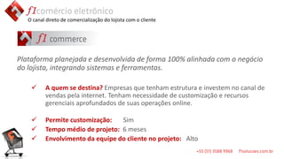 O canal direto de comercialização do lojista com o cliente




Plataforma planejada e desenvolvida de forma 100% alinhada com o negócio
do lojista, integrando sistemas e ferramentas.

         A quem se destina? Empresas que tenham estrutura e investem no canal de
          vendas pela internet. Tenham necessidade de customização e recursos
          gerenciais aprofundados de suas operações online.

         Permite customização:   Sim
         Tempo médio de projeto: 6 meses
         Envolvimento da equipe do cliente no projeto: Alto
 