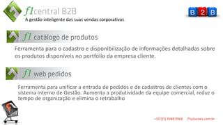 A gestão inteligente das suas vendas corporativas




Ferramenta para o cadastro e disponibilização de informações detalhadas sobre
os produtos disponíveis no portfólio da empresa cliente.




 Ferramenta para unificar a entrada de pedidos e de cadastros de clientes com o
 sistema interno de Gestão. Aumenta a produtividade da equipe comercial, reduz o
 tempo de organização e elimina o retrabalho
 