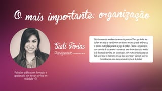 Sieli Farias
Planejamento
Relações públicas em formação e
apaixonada por tornar sonhos em
realidade <3
Grandes eventos envolvem centenas de pessoas. Para que todas tra-
balhem em união e transformem um evento em uma grande lembrança,
é preciso muito planejamento e jogo de cintura. Desde a organização,
com controle de orçamento e conversas sem fim em busca do vestido
e da decoração perfeita, até a execução, com muitos ensaios para que
tudo aconteça no momento em que deve acontecer, vai muito esforço.
Consideramos essa etapa a mais importante de todas!
 
