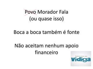 Povo Morador Fala 
(ou quase isso) 
Boca a boca também é fonte 
Não aceitam nenhum apoio 
financeiro 
 