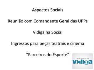Aspectos Sociais 
Reunião com Comandante Geral das UPPs 
Vidiga na Social 
Ingressos para peças teatrais e cinema 
“Parceiros do Esporte” 
 