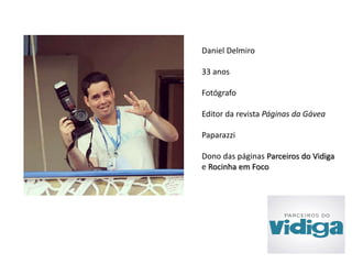 Daniel Delmiro 
33 anos 
Fotógrafo 
Editor da revista Páginas da Gávea 
Paparazzi 
Dono das páginas Parceiros do Vidiga 
e Rocinha em Foco 
 