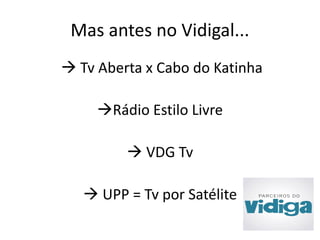 Mas antes no Vidigal... 
 Tv Aberta x Cabo do Katinha 
Rádio Estilo Livre 
 VDG Tv 
 UPP = Tv por Satélite 
 