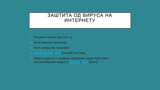 ЗАШТИТА ОД ВИРУСА НА
ИНТЕРНЕТУ
• Основни типови заштите су:
• Анти-вирусни програми,
• Анти-шпијунски програми,
• Заштитни зид (енгл.Firewall) системи,
• Имејл клијенти и сервери напредних карактеристика с
препознавањем вируса и Спам-а (енгл.Spam).
 