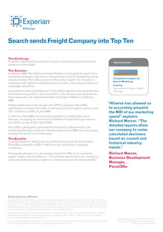 Search sends Freight Company into Top Ten

The Challenge
To better understand the potential of search marketing to boost the online                                       Hitwise at work:
presence of Parcel2Go.

The Solution
In January 2006, Parcel2Go purchased Hitwise to help guide its search term
marketing strategies. Having seen the potential of search marketing among
                                                                                                                 Competitive Insights for
industry leaders, Parcel2Go turned to Hitwise for insight into competitive
                                                                                                                 Search Marketing
strategies with regards to developing keyword lists, search engine selection,
and budget allocation.                                                                                           Industry
                                                                                                                 Business and Finance: Freight
Using Hitwise Search IntelligenceTM, Parcel2Go identifi ed the most effective                                    & Storage
keywords driving traffi c to key competitors in its industry, and variations on
those keywords, and implemented them on Google AdWords in February
2006.
Following the start of the pay-per-click (PPC) campaign, Parcel2Go
                                                                                                            “Hitwise has allowed us
signifi cantly increased the traffi c it was receiving from search engines, from                             to accurately pinpoint
27% in February to 65% in June 2006.                                                                         the ROI of our marketing
In addition, Parcel2Go has more than doubled its market share since                                          spend” explains
February, increasing its rank within the Hitwise Freight & Storage industry
from #16 to a high of #5 in April 2006.
                                                                                                             Richard Mercer. “The
Parcel2Go subsequently achieved the Hitwise Top 10 Award within the
                                                                                                             detailed reports allow
Freight and Storage industry for the period April-June 2006, and now proudly                                 our company to make
displays the award on its home page.                                                                         calculated decisions
The Benefits                                                                                                 based on current and
In using Hitwise to identify the most effective keywords for its business,
Parcel2Go acheived an ROI of 150% from its initial search campaign
                                                                                                             historical industry
investment.                                                                                                  trends.”
“Hitwise has allowed us to accurately pinpoint the ROI of our marketing                                        Richard Mercer,
 spend,” explains Richard Mercer. “The detailed reports allow our company to
                                                                                                               Business Development
 make calculated decisions based on current and historical industry trends.”
                                                                                                               Manager,
                                                                                                               Parcel2Go




About Experian Hitwise
Experian Hitwise is the leading online competitive intelligence service. Experian Hitwise gives marketers a
competitive advantage by providing daily insights on how 25 million Internet users around the world interact
with more than 1 million websites. This external view helps companies grow and protect their businesses by
identifying threats and opportunities as they develop. Experian Hitwise has more than 1,500 clients across
numerous sectors, including financial services, media, travel and retail.
Experian Hitwise (FTS:EXPN), www.experianplc.com, operates in the United States, the United Kingdom,
Australia, New Zealand, Hong Kong, Singapore, Canada and Brazil. More information about Experian
Hitwise is available at www.hitwise.co.uk
                                                                                                                    ©2009 Hitwise Pty. Ltd. All of the trademarks
For up-to-date analysis of online trends, please visit the Hitwise Research Blog at www.ilovedata.com and           and logo are the property of their respective
Hitwise Data Centre at www.hitwise.com/uk/resources/data-centre.                                                                     owners. All rights reserved.
 