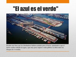 "El azul es el verde"
Rezaba una frase que los diseñadores habían acuñado para el barrio, apuntando a que el
barrio estaba rodeado de agua y que muy poco espacio verde público se abría entre los
bloques de viviendas.
 