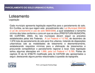 PARCELAMENTO DO SOLO URBANO E RURALPARCELAMENTO DO SOLO URBANO E RURALPARCELAMENTO DO SOLO URBANO E RURALPARCELAMENTO DO SOLO URBANO E RURAL
Loteamento
Legislação
Cada município apresenta legislação específica para o parcelamento do solo.
Em Curitiba, as leis que regem este procedimento são: Lei Municipal 2942/66
e Lei de zoneamento e uso do solo 9800/2000, a qual estabelece o tamanho
mínimo dos lotes conforme a zona em que se situa (PREFEITURA MUNICIPAL
DE CURITIBA, 2003). As leis municipais devem seguir os preceitos
Prof. Luis Augusto Koenig Veiga
DE CURITIBA, 2003). As leis municipais devem seguir os preceitos
estabelecidos pelas leis Federais. A Lei Federal n.º 6.766, de dezembro de
1.979 trata do parcelamento do solo para fins urbanos, tratando de disposições
urbanísticas sob as modalidades de loteamento e desmembramento,
estabelecendo requisitos mínimos para a efetivação de loteamentos e
procurando compatibilizar o parcelamento regional e local. Esta legislação
sofreu algumas alterações em 1.999, pela Lei Federal n.º 9.785. Partes do
capítulo III da lei 6766/79 modificado pela lei 9.875/99 são apresentados a
seguir, destacando alguns pontos relacionados à questão da topografia.
 
