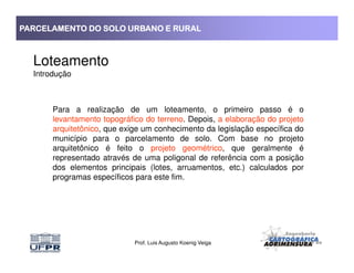 PARCELAMENTO DO SOLO URBANO E RURALPARCELAMENTO DO SOLO URBANO E RURALPARCELAMENTO DO SOLO URBANO E RURALPARCELAMENTO DO SOLO URBANO E RURAL
Loteamento
Introdução
Para a realização de um loteamento, o primeiro passo é o
levantamento topográfico do terreno. Depois, a elaboração do projeto
arquitetônico, que exige um conhecimento da legislação específica do
município para o parcelamento de solo. Com base no projeto
Prof. Luis Augusto Koenig Veiga
município para o parcelamento de solo. Com base no projeto
arquitetônico é feito o projeto geométrico, que geralmente é
representado através de uma poligonal de referência com a posição
dos elementos principais (lotes, arruamentos, etc.) calculados por
programas específicos para este fim.
 