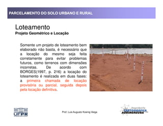 PARCELAMENTO DO SOLO URBANO E RURALPARCELAMENTO DO SOLO URBANO E RURALPARCELAMENTO DO SOLO URBANO E RURALPARCELAMENTO DO SOLO URBANO E RURAL
Loteamento
Projeto Geométrico e Locação
Somente um projeto de loteamento bem
elaborado não basta, é necessário que
a locação do mesmo seja feita
corretamente para evitar problemas
futuros, como terrenos com dimensões
Prof. Luis Augusto Koenig Veiga
futuros, como terrenos com dimensões
incorretas. De acordo com
BORGES(1997, p. 216) a locação do
loteamento é realizada em duas fases:
a primeira chamada de locação
provisória ou parcial, seguida depois
pela locação definitiva.
 