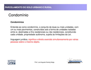 PARCELAMENTO DO SOLO URBANO E RURALPARCELAMENTO DO SOLO URBANO E RURALPARCELAMENTO DO SOLO URBANO E RURALPARCELAMENTO DO SOLO URBANO E RURAL
Condomínio
Condomínios
Entende-se como condomínio, o conjunto de duas ou mais unidades, com
um ou mais pavimentos, construídos sob a forma de unidades isoladas
entre si, destinadas a fins residenciais ou não residenciais, constituindo
cada unidade, propriedade autônoma, sujeita às limitações da Lei.
Prof. Luis Augusto Koenig Veiga
cada unidade, propriedade autônoma, sujeita às limitações da Lei.
linguagem jurídica, significa o direito exercido simultaneamente por várias
pessoas sobre o mesmo objeto.
 
