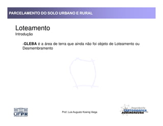PARCELAMENTO DO SOLO URBANO E RURALPARCELAMENTO DO SOLO URBANO E RURALPARCELAMENTO DO SOLO URBANO E RURALPARCELAMENTO DO SOLO URBANO E RURAL
Loteamento
Introdução
-GLEBA é a área de terra que ainda não foi objeto de Loteamento ou
Desmembramento
Prof. Luis Augusto Koenig Veiga
 