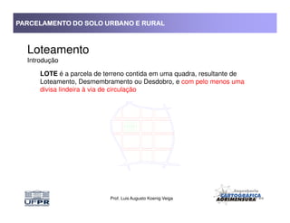 PARCELAMENTO DO SOLO URBANO E RURALPARCELAMENTO DO SOLO URBANO E RURALPARCELAMENTO DO SOLO URBANO E RURALPARCELAMENTO DO SOLO URBANO E RURAL
Loteamento
Introdução
LOTE é a parcela de terreno contida em uma quadra, resultante de
Loteamento, Desmembramento ou Desdobro, e com pelo menos uma
divisa lindeira à via de circulação
Prof. Luis Augusto Koenig Veiga
 