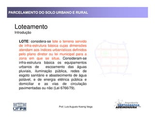 PARCELAMENTO DO SOLO URBANO E RURALPARCELAMENTO DO SOLO URBANO E RURALPARCELAMENTO DO SOLO URBANO E RURALPARCELAMENTO DO SOLO URBANO E RURAL
Loteamento
Introdução
LOTE: considera-se lote o terreno servido
de infra-estrutura básica cujas dimensões
atendam aos índices urbanísticos definidos
pelo plano diretor ou lei municipal para a
zona em que se situe. Consideram-se
Prof. Luis Augusto Koenig Veiga
zona em que se situe. Consideram-se
infra-estrutura básica os equipamentos
urbanos de escoamento das águas
pluviais, iluminação pública, redes de
esgoto sanitário e abastecimento de água
potável, e de energia elétrica pública e
domiciliar e as vias de circulação
pavimentadas ou não (Lei 6766/79).
 