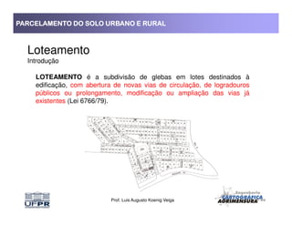 PARCELAMENTO DO SOLO URBANO E RURALPARCELAMENTO DO SOLO URBANO E RURALPARCELAMENTO DO SOLO URBANO E RURALPARCELAMENTO DO SOLO URBANO E RURAL
Loteamento
Introdução
LOTEAMENTO é a subdivisão de glebas em lotes destinados à
edificação, com abertura de novas vias de circulação, de logradouros
públicos ou prolongamento, modificação ou ampliação das vias já
existentes (Lei 6766/79).
Prof. Luis Augusto Koenig Veiga
 