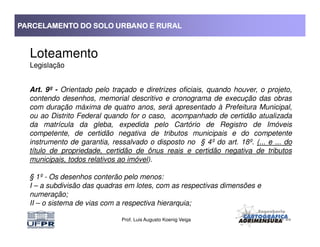 PARCELAMENTO DO SOLO URBANO E RURALPARCELAMENTO DO SOLO URBANO E RURALPARCELAMENTO DO SOLO URBANO E RURALPARCELAMENTO DO SOLO URBANO E RURAL
Loteamento
Legislação
Art. 9º - Orientado pelo traçado e diretrizes oficiais, quando houver, o projeto,
contendo desenhos, memorial descritivo e cronograma de execução das obras
com duração máxima de quatro anos, será apresentado à Prefeitura Municipal,
ou ao Distrito Federal quando for o caso, acompanhado de certidão atualizada
da matrícula da gleba, expedida pelo Cartório de Registro de Imóveis
Prof. Luis Augusto Koenig Veiga
da matrícula da gleba, expedida pelo Cartório de Registro de Imóveis
competente, de certidão negativa de tributos municipais e do competente
instrumento de garantia, ressalvado o disposto no § 4º do art. 18º. (... e ... do
título de propriedade, certidão de ônus reais e certidão negativa de tributos
municipais, todos relativos ao imóvel).
§ 1º - Os desenhos conterão pelo menos:
I – a subdivisão das quadras em lotes, com as respectivas dimensões e
numeração;
II – o sistema de vias com a respectiva hierarquia;
 