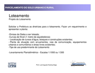 PARCELAMENTO DO SOLO URBANO E RURALPARCELAMENTO DO SOLO URBANO E RURALPARCELAMENTO DO SOLO URBANO E RURALPARCELAMENTO DO SOLO URBANO E RURAL
Loteamento
Projeto do Loteamento
Solicitar a Prefeitura as diretrizes para o loteamento. Fazer um requerimento e
apresentar a planta:
-Divisas da Gleba a ser loteada;
-Curvas de Nível (1 metro de equidistância)
Prof. Luis Augusto Koenig Veiga
-Curvas de Nível (1 metro de equidistância)
- Localização de cursos d’água, bosques e construções existentes;
- Planta de situação com arruamentos, vias de comunicação, equipamentos
urbanos e comunitários e áreas livres existentes;
-Tipo de uso predominante do Loteamento
-Levantamento Planialtimétrico - Escalas 1:1000 ou 1:500
 