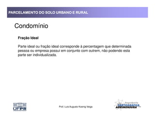 PARCELAMENTO DO SOLO URBANO E RURALPARCELAMENTO DO SOLO URBANO E RURALPARCELAMENTO DO SOLO URBANO E RURALPARCELAMENTO DO SOLO URBANO E RURAL
Condomínio
Fração Ideal
Parte ideal ou fração ideal corresponde à percentagem que determinada
pessoa ou empresa possui em conjunto com outrem, não podendo esta
parte ser individualizada.
Prof. Luis Augusto Koenig Veiga
 