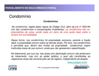 PARCELAMENTO DO SOLO URBANO E RURALPARCELAMENTO DO SOLO URBANO E RURALPARCELAMENTO DO SOLO URBANO E RURALPARCELAMENTO DO SOLO URBANO E RURAL
Condomínio
Condomínios
No condomínio, regido pelas regras do Código Civil, além da Lei nº 4591/64
(Lei dos condomínios e incorporações imobiliárias), os condôminos são co-
proprietários da coisa, sendo cada um dono de uma quota ideal sobre o
terreno em sua totalidade.
Prof. Luis Augusto Koenig Veiga
Dessa forma, nos condomínios há propriedade exclusiva, perante a fração
ideal, e propriedade comum sobre as demais áreas. Por isso, nos condomínios
é permitido que, dentro dos limites da propriedade condominial, sejam
instituídas áreas de uso comum, ainda que não apresentem especificação.
No loteamento, por sua vez, tais áreas com destinação comum não pertencem
ao loteamento, mas sim ao poder público, o qual são transferidas as
respectivas áreas tão somente pelo ato de registro, independente de doação.
www.jurisway.org.br
 