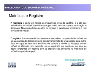 PARCELAMENTO DO SOLO URBANO E RURALPARCELAMENTO DO SOLO URBANO E RURALPARCELAMENTO DO SOLO URBANO E RURALPARCELAMENTO DO SOLO URBANO E RURAL
Matrícula e Registro
A matrícula é como um retrato do imóvel nos livros do Cartório. É o ato que
individualiza o imóvel, identificando-o por meio de sua correta localização e
descrição. Nela serão feitos os atos de registro e averbação, mostrando o real
o estado do imóvel.
Prof. Luis Augusto Koenig Veiga
O registro é o ato que declara quem é o verdadeiro proprietário do imóvel, ou
se a propriedade deste bem está sendo transmitida de uma pessoa para outra.
Toda vez que se leva uma escritura de compra e venda ou hipoteca de um
imóvel ao Cartório, por exemplo, ela é registrada na matrícula, ou seja, os
dados referentes ao negócio que se efetivou são anotados na matrícula do
imóvel ao qual diz respeito.
www.jurisway.org.br
 