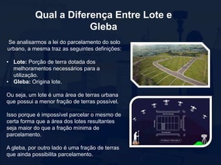 Qual a Diferença Entre Lote e
Gleba
Se analisarmos a lei do parcelamento do solo
urbano, a mesma traz as seguintes definições:
• Lote: Porção de terra dotada dos
melhoramentos necessários para a
utilização.
• Gleba: Origina lote.
Ou seja, um lote é uma área de terras urbana
que possui a menor fração de terras possível.
Isso porque é impossível parcelar o mesmo de
certa forma que a área dos lotes resultantes
seja maior do que a fração mínima de
parcelamento.
A gleba, por outro lado é uma fração de terras
que ainda possibilita parcelamento.
 