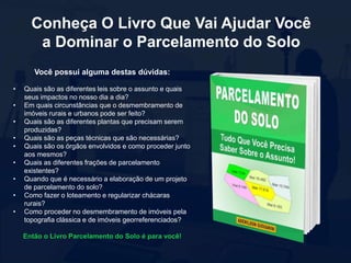 Conheça O Livro Que Vai Ajudar Você
a Dominar o Parcelamento do Solo
Você possui alguma destas dúvidas:
• Quais são as diferentes leis sobre o assunto e quais
seus impactos no nosso dia a dia?
• Em quais circunstâncias que o desmembramento de
imóveis rurais e urbanos pode ser feito?
• Quais são as diferentes plantas que precisam serem
produzidas?
• Quais são as peças técnicas que são necessárias?
• Quais são os órgãos envolvidos e como proceder junto
aos mesmos?
• Quais as diferentes frações de parcelamento
existentes?
• Quando que é necessário a elaboração de um projeto
de parcelamento do solo?
• Como fazer o loteamento e regularizar chácaras
rurais?
• Como proceder no desmembramento de imóveis pela
topografia clássica e de imóveis georreferenciados?
Então o Livro Parcelamento do Solo é para você!
 