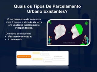 Quais os Tipos De Parcelamento
Urbano Existentes?
O parcelamento de solo nada
mais é do que a divisão da terra
em unidades juridicamente
independentes.
O mesmo se divide em:
• Desmembramento e;
• Loteamento.
 