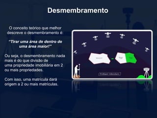 Desmembramento
O conceito teórico que melhor
descreve o desmembramento é:
“Tirar uma área de dentro de
uma área maior!”
Ou seja, o desmembramento nada
mais é do que divisão de
uma propriedade imobiliária em 2
ou mais propriedades.
Com isso, uma matrícula dará
origem a 2 ou mais matrículas.
 