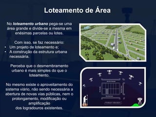 Loteamento de Área
No loteamento urbano pega-se uma
área grande e divide-se a mesma em
enésimas parcelas ou lotes.
Com isso, se faz necessário:
• Um projeto de loteamento e;
• A construção da estrutura urbana
necessária.
Perceba que o desmembramento
urbano é mais simples do que o
loteamento.
No mesmo existe o aproveitamento do
sistema viário, não sendo necessária a
abertura de novas vias públicas, nem o
prolongamento, modificação ou
amplificação
dos logradouros existentes.
 