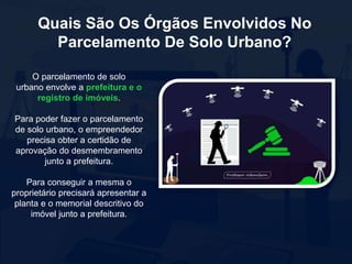 Quais São Os Órgãos Envolvidos No
Parcelamento De Solo Urbano?
O parcelamento de solo
urbano envolve a prefeitura e o
registro de imóveis.
Para poder fazer o parcelamento
de solo urbano, o empreendedor
precisa obter a certidão de
aprovação do desmembramento
junto a prefeitura.
Para conseguir a mesma o
proprietário precisará apresentar a
planta e o memorial descritivo do
imóvel junto a prefeitura.
 