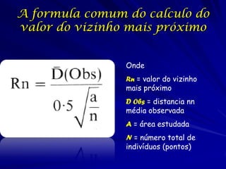 A formula comum do calculo do
valor do vizinho mais próximo


                Onde
                Rn = valor do vizinho
                mais próximo
                D Obs = distancia nn
                média observada
                A = área estudada
                N = número total de
                indivíduos (pontos)
 