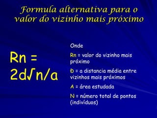 Formula alternativa para o
valor do vizinho mais próximo


            Onde

Rn =        Rn = valor do vizinho mais
            próximo


2d√n/a      Đ = a distancia média entre
            vizinhos mais próximos
            A = área estudada
            N = número total de pontos
            (indivíduos)
 