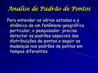 Analise de Padrão de Pontos

Para entender os vários estados e a
 dinâmica de um fenômeno geográfica
 particular, o pesquisador precisa
 detectar os padrões espaciais das
 distribuições de pontos e seguir as
 mudanças nos padrões de pontos em
 tempos diferentes.
 